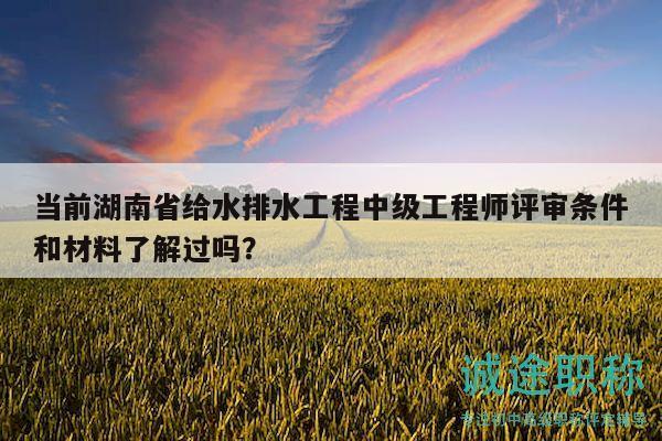 当前湖南省给水排水工程中级工程师评审条件和材料了解过吗？