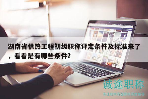 湖南省供热工程初级职称评定条件及标准来了，看看是有哪些条件？