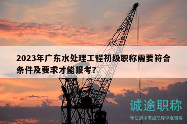 2023年广东水处理工程初级职称需要符合条件及要求才能报考？