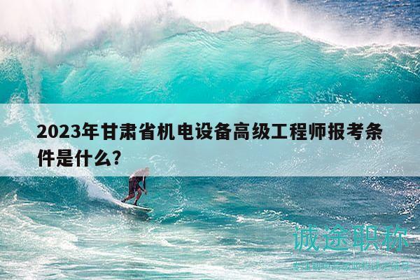 2023年甘肃省机电设备高级工程师报考条件是什么？
