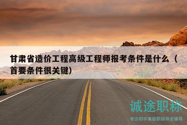 甘肃省造价工程高级工程师报考条件是什么（首要条件很关键）