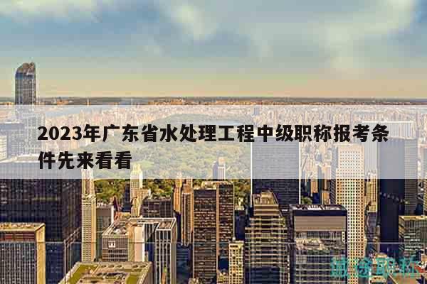 2023年广东省水处理工程中级职称报考条件先来看看