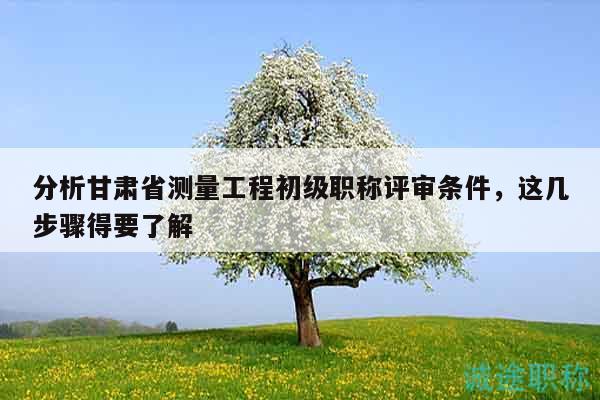 分析甘肃省测量工程初级职称评审条件，这几步骤得要了解