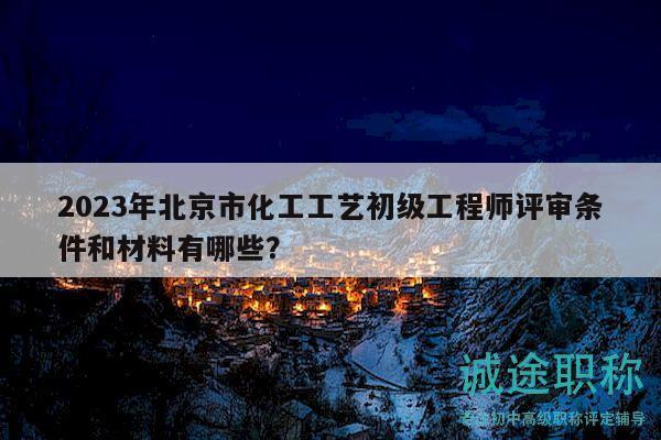 2023年北京市化工工艺初级工程师评审条件和材料有哪些？