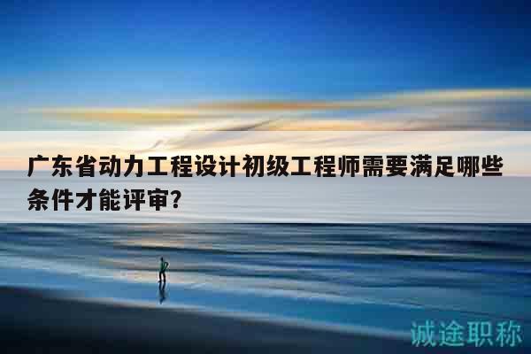 广东省动力工程设计初级工程师需要满足哪些条件才能评审？