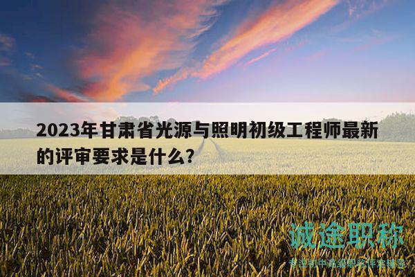 2023年甘肃省光源与照明初级工程师最新的评审要求是什么？