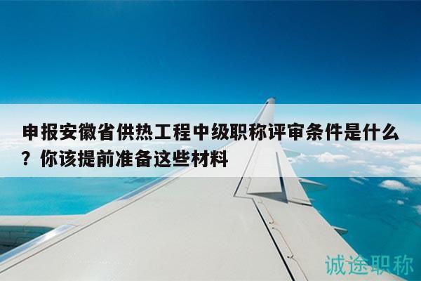 申报安徽省供热工程中级职称评审条件是什么？你该提前准备这些材料