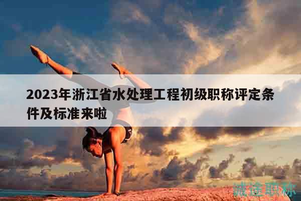 2023年浙江省水处理工程初级职称评定条件及标准来啦