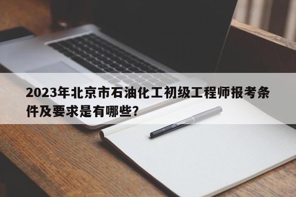2023年北京市石油化工初级工程师报考条件及要求是有哪些？