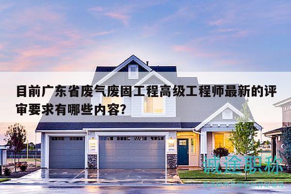 目前广东省废气废固工程高级工程师最新的评审要求有哪些内容？