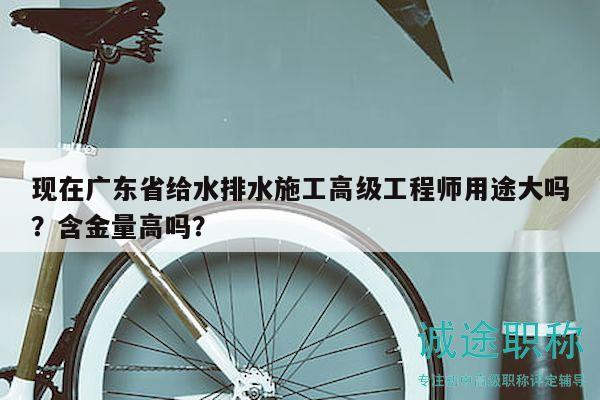 现在广东省给水排水施工高级工程师用途大吗？含金量高吗？