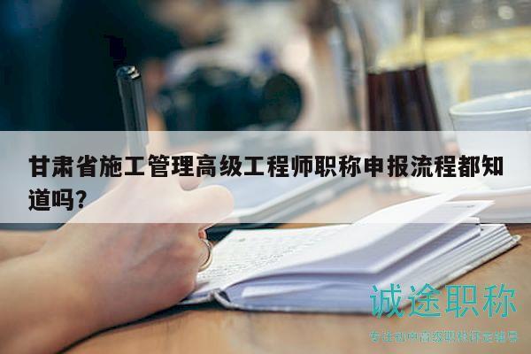 甘肃省施工管理高级工程师职称申报流程都知道吗？