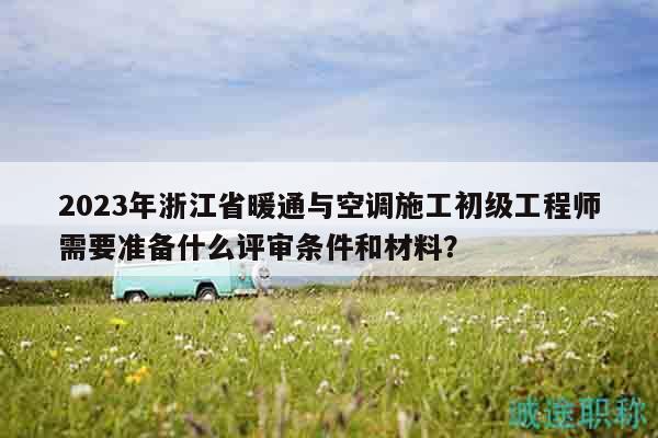 2023年浙江省暖通与空调施工初级工程师需要准备什么评审条件和材料？