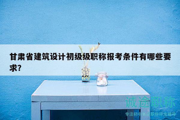 甘肃省建筑设计初级级职称报考条件有哪些要求？