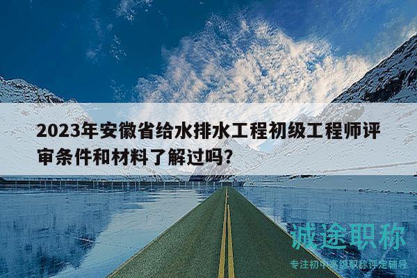2023年安徽省给水排水工程初级工程师评审条件和材料了解过吗？