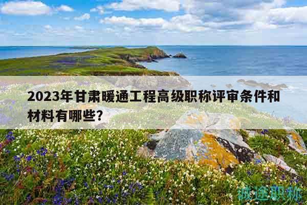 2023年甘肃暖通工程高级职称评审条件和材料有哪些？