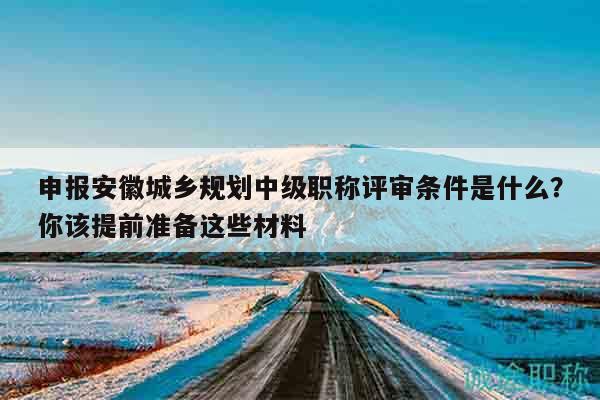申报安徽城乡规划中级职称评审条件是什么？你该提前准备这些材料