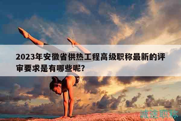 2023年安徽省供热工程高级职称最新的评审要求是有哪些呢？