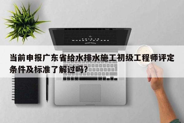 当前申报广东省给水排水施工初级工程师评定条件及标准了解过吗？