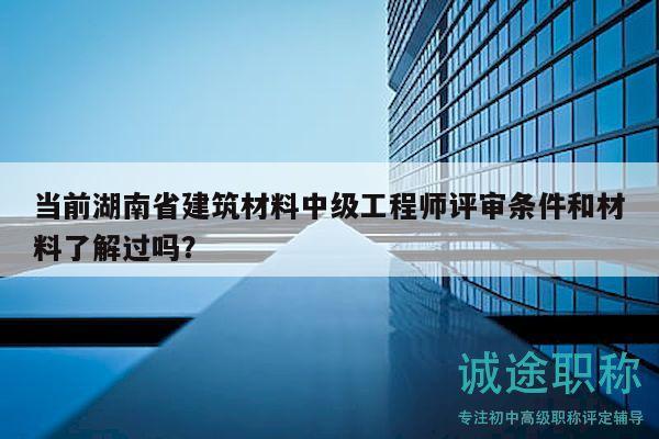 当前湖南省建筑材料中级工程师评审条件和材料了解过吗？