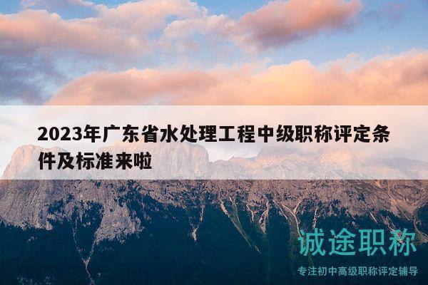 2023年广东省水处理工程中级职称评定条件及标准来啦