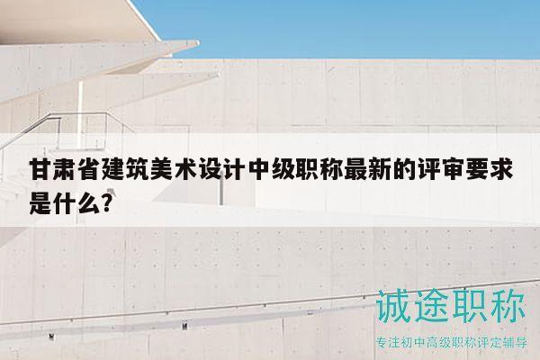 甘肃省建筑美术设计中级职称最新的评审要求是什么？