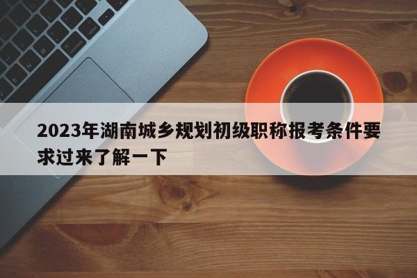 2023年湖南城乡规划初级职称报考条件要求过来了解一下