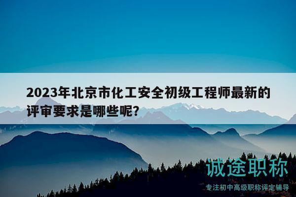 2023年北京市化工安全初级工程师最新的评审要求是哪些呢？