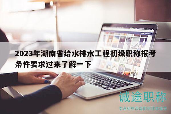 2023年湖南省给水排水工程初级职称报考条件要求过来了解一下