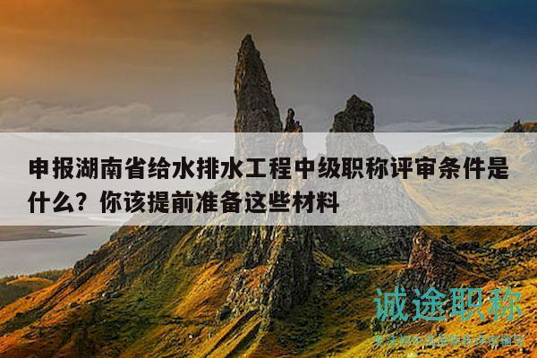 申报湖南省给水排水工程中级职称评审条件是什么？你该提前准备这些材料