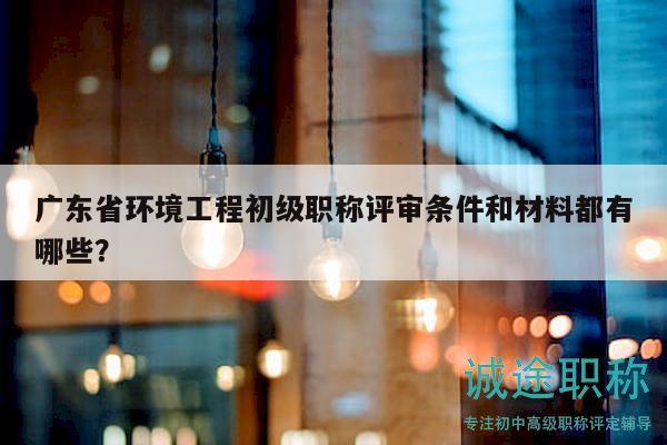 广东省环境工程初级职称评审条件和材料都有哪些？