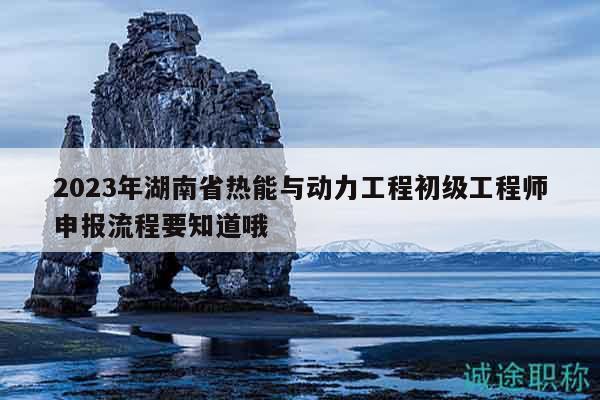 2023年湖南省热能与动力工程初级工程师申报流程要知道哦