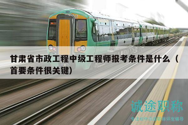 甘肃省市政工程中级工程师报考条件是什么（首要条件很关键）