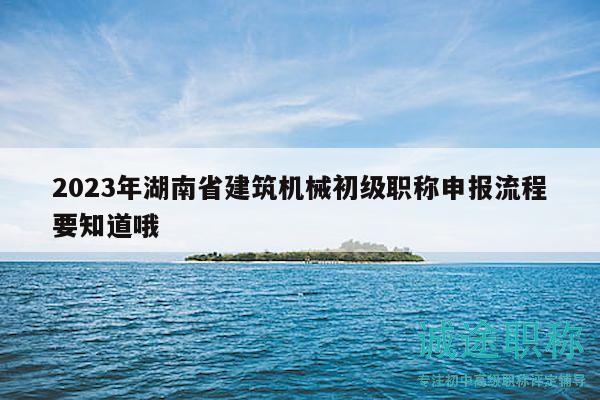 2023年湖南省建筑机械初级职称申报流程要知道哦