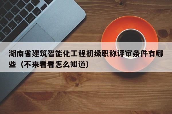 湖南省建筑智能化工程初级职称评审条件有哪些（不来看看怎么知道）