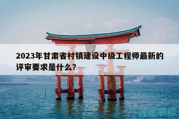 2023年甘肃省村镇建设中级工程师最新的评审要求是什么？