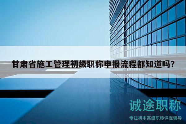 甘肃省施工管理初级职称申报流程都知道吗？