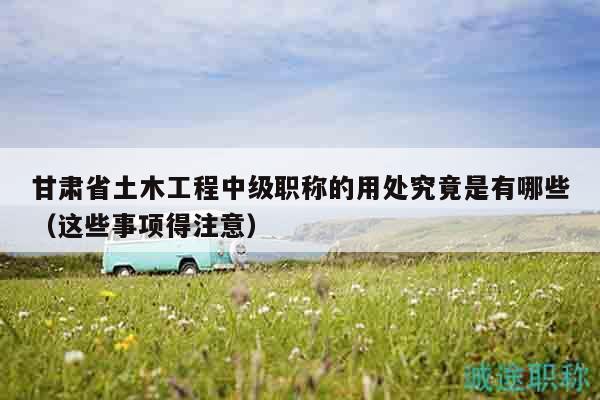 甘肃省土木工程中级职称的用处究竟是有哪些（这些事项得注意）