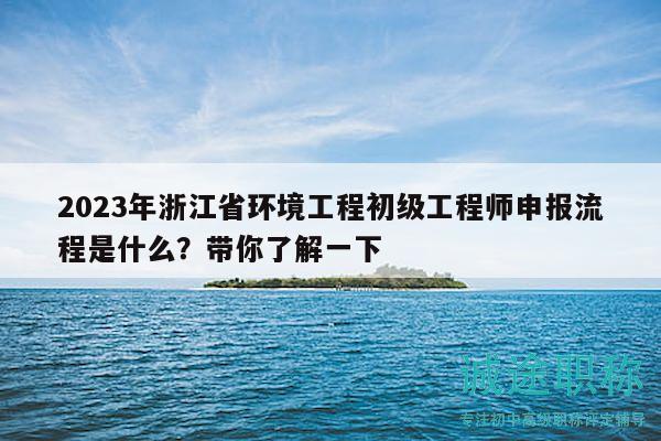 2023年浙江省环境工程初级工程师申报流程是什么？带你了解一下