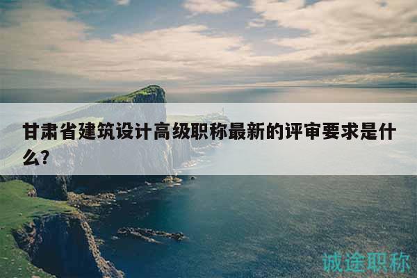 甘肃省建筑设计高级职称最新的评审要求是什么？