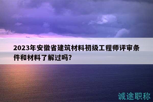 2023年安徽省建筑材料初级工程师评审条件和材料了解过吗？