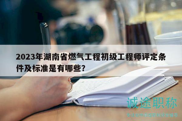 2023年湖南省燃气工程初级工程师评定条件及标准是有哪些？