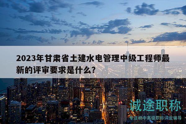 2023年甘肃省土建水电管理中级工程师最新的评审要求是什么？