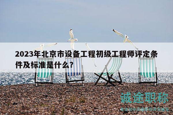 2023年北京市设备工程初级工程师评定条件及标准是什么？