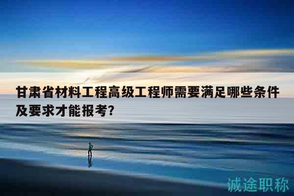 甘肃省材料工程高级工程师需要满足哪些条件及要求才能报考？
