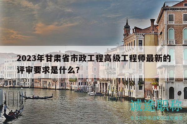 2023年甘肃省市政工程高级工程师最新的评审要求是什么？