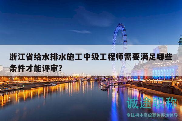 浙江省给水排水施工中级工程师需要满足哪些条件才能评审？
