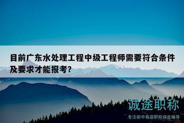 目前广东水处理工程中级工程师需要符合条件及要求才能报考？