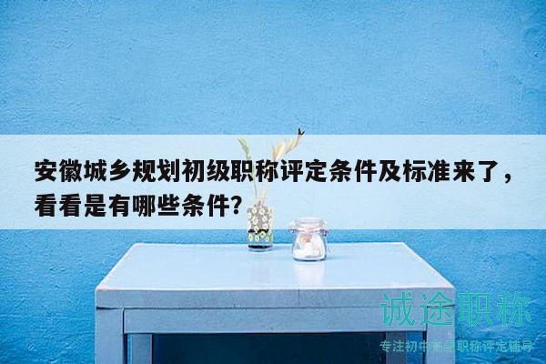 安徽城乡规划初级职称评定条件及标准来了，看看是有哪些条件？