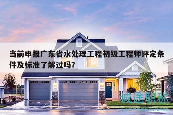 当前申报广东省水处理工程初级工程师评定条件及标准了解过吗？